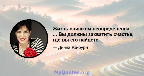 Жизнь слишком неопределенна ... Вы должны захватить счастье, где вы его найдете.