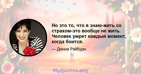 Но это то, что я знаю-жить со страхом-это вообще не жить. Человек умрет каждый момент, когда боится.