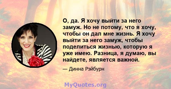 О, да. Я хочу выйти за него замуж. Но не потому, что я хочу, чтобы он дал мне жизнь. Я хочу выйти за него замуж, чтобы поделиться жизнью, которую я уже имею. Разница, я думаю, вы найдете, является важной.