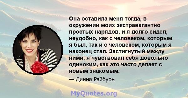 Она оставила меня тогда, в окружении моих экстравагантно простых нарядов, и я долго сидел, неудобно, как с человеком, которым я был, так и с человеком, которым я наконец стал. Застигнутый между ними, я чувствовал себя