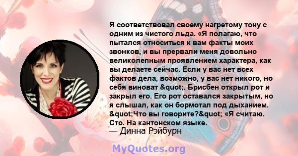 Я соответствовал своему нагретому тону с одним из чистого льда. «Я полагаю, что пытался относиться к вам факты моих звонков, и вы прервали меня довольно великолепным проявлением характера, как вы делаете сейчас. Если у