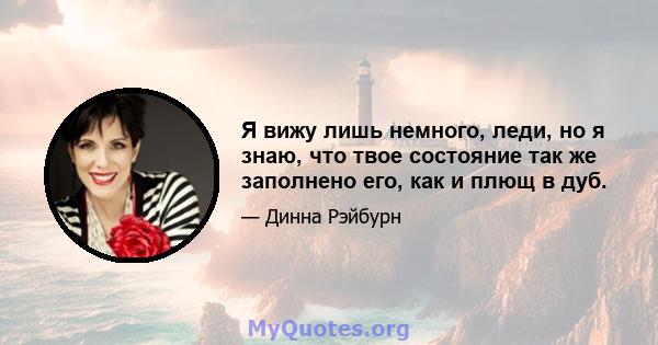 Я вижу лишь немного, леди, но я знаю, что твое состояние так же заполнено его, как и плющ в дуб.