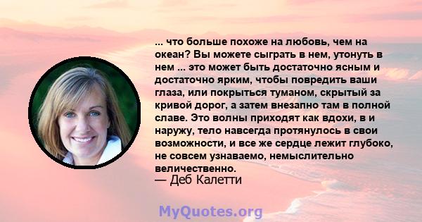 ... что больше похоже на любовь, чем на океан? Вы можете сыграть в нем, утонуть в нем ... это может быть достаточно ясным и достаточно ярким, чтобы повредить ваши глаза, или покрыться туманом, скрытый за кривой дорог, а 