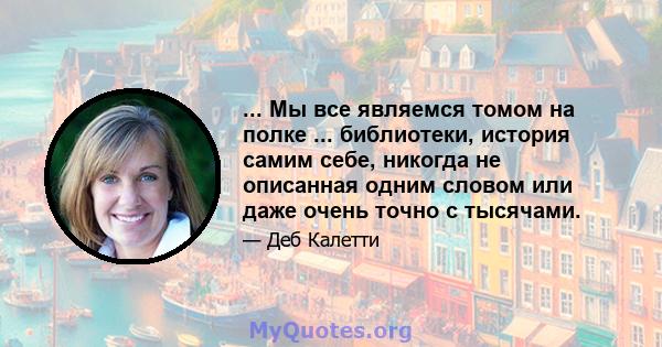 ... Мы все являемся томом на полке ... библиотеки, история самим себе, никогда не описанная одним словом или даже очень точно с тысячами.