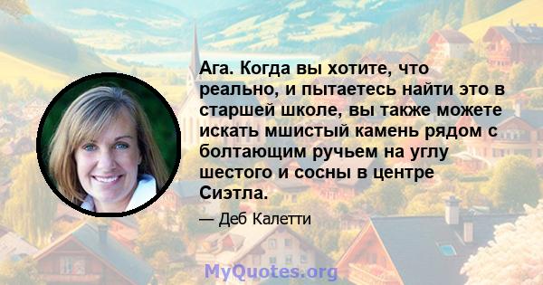 Ага. Когда вы хотите, что реально, и пытаетесь найти это в старшей школе, вы также можете искать мшистый камень рядом с болтающим ручьем на углу шестого и сосны в центре Сиэтла.