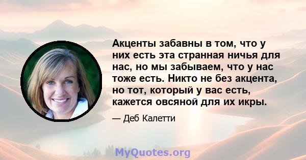 Акценты забавны в том, что у них есть эта странная ничья для нас, но мы забываем, что у нас тоже есть. Никто не без акцента, но тот, который у вас есть, кажется овсяной для их икры.