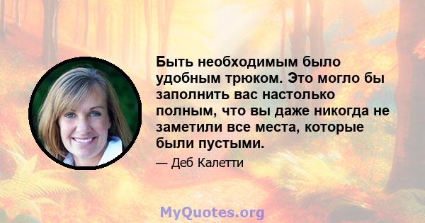 Быть необходимым было удобным трюком. Это могло бы заполнить вас настолько полным, что вы даже никогда не заметили все места, которые были пустыми.