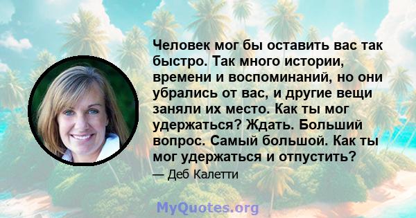 Человек мог бы оставить вас так быстро. Так много истории, времени и воспоминаний, но они убрались от вас, и другие вещи заняли их место. Как ты мог удержаться? Ждать. Больший вопрос. Самый большой. Как ты мог