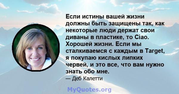 Если истины вашей жизни должны быть защищены так, как некоторые люди держат свои диваны в пластике, то Ciao. Хорошей жизни. Если мы сталкиваемся с каждым в Target, я покупаю кислых липких червей, и это все, что вам