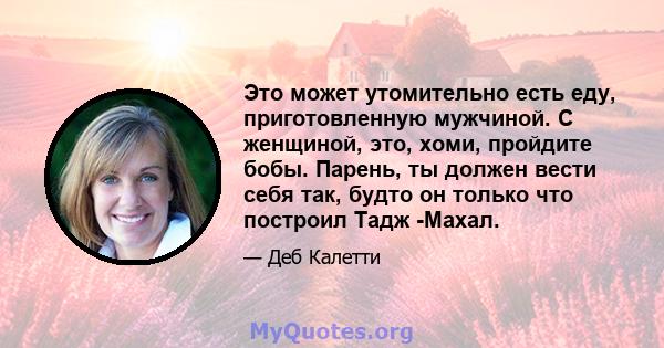 Это может утомительно есть еду, приготовленную мужчиной. С женщиной, это, хоми, пройдите бобы. Парень, ты должен вести себя так, будто он только что построил Тадж -Махал.