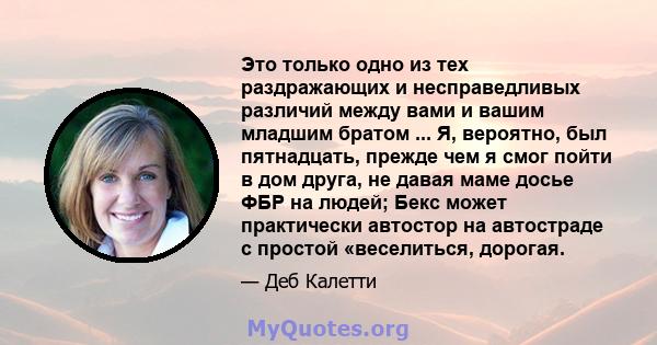 Это только одно из тех раздражающих и несправедливых различий между вами и вашим младшим братом ... Я, вероятно, был пятнадцать, прежде чем я смог пойти в дом друга, не давая маме досье ФБР на людей; Бекс может