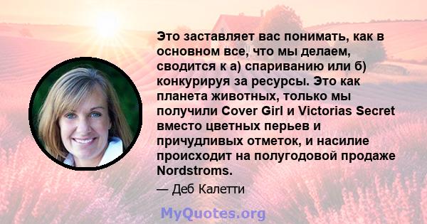 Это заставляет вас понимать, как в основном все, что мы делаем, сводится к а) спариванию или б) конкурируя за ресурсы. Это как планета животных, только мы получили Cover Girl и Victorias Secret вместо цветных перьев и