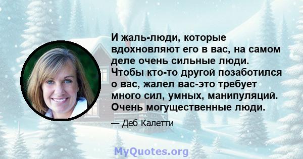 И жаль-люди, которые вдохновляют его в вас, на самом деле очень сильные люди. Чтобы кто-то другой позаботился о вас, жалел вас-это требует много сил, умных, манипуляций. Очень могущественные люди.