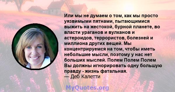 Или мы не думаем о том, как мы просто уязвимыми пятнами, пытающимися выжить на жестокой, бурной планете, во власти ураганов и вулканов и астероидов, террористов, болезней и миллиона других вещей. Мы концентрируемся на