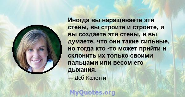 Иногда вы наращиваете эти стены, вы строите и строите, и вы создаете эти стены, и вы думаете, что они такие сильные, но тогда кто -то может прийти и склонить их только своими пальцами или весом его дыхания.