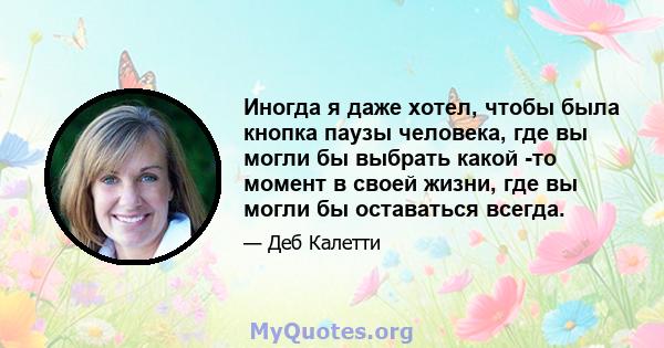 Иногда я даже хотел, чтобы была кнопка паузы человека, где вы могли бы выбрать какой -то момент в своей жизни, где вы могли бы оставаться всегда.