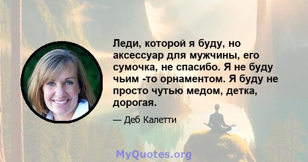 Леди, которой я буду, но аксессуар для мужчины, его сумочка, не спасибо. Я не буду чьим -то орнаментом. Я буду не просто чутью медом, детка, дорогая.