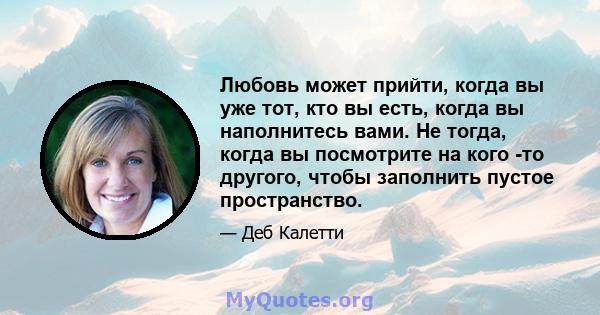 Любовь может прийти, когда вы уже тот, кто вы есть, когда вы наполнитесь вами. Не тогда, когда вы посмотрите на кого -то другого, чтобы заполнить пустое пространство.