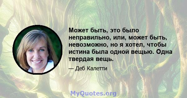 Может быть, это было неправильно, или, может быть, невозможно, но я хотел, чтобы истина была одной вещью. Одна твердая вещь.