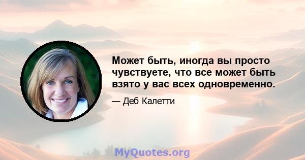 Может быть, иногда вы просто чувствуете, что все может быть взято у вас всех одновременно.