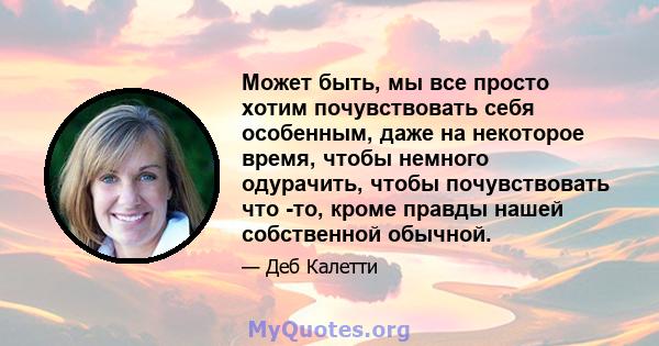 Может быть, мы все просто хотим почувствовать себя особенным, даже на некоторое время, чтобы немного одурачить, чтобы почувствовать что -то, кроме правды нашей собственной обычной.