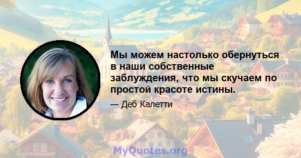 Мы можем настолько обернуться в наши собственные заблуждения, что мы скучаем по простой красоте истины.