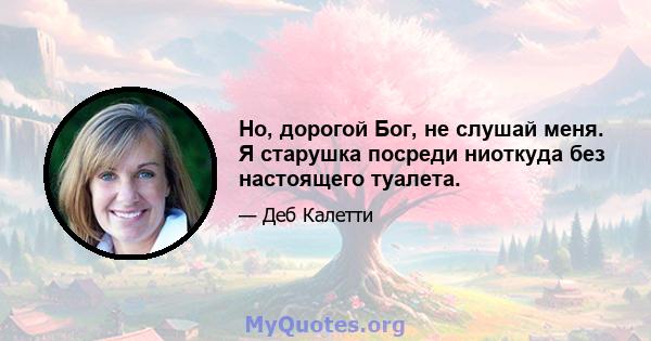 Но, дорогой Бог, не слушай меня. Я старушка посреди ниоткуда без настоящего туалета.