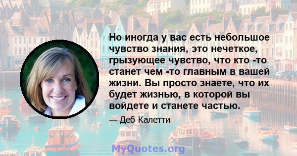 Но иногда у вас есть небольшое чувство знания, это нечеткое, грызующее чувство, что кто -то станет чем -то главным в вашей жизни. Вы просто знаете, что их будет жизнью, в которой вы войдете и станете частью.