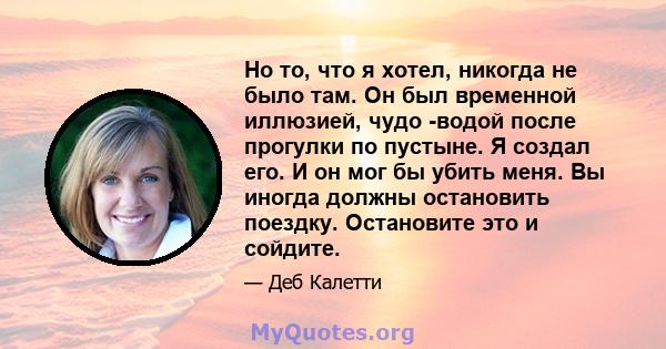 Но то, что я хотел, никогда не было там. Он был временной иллюзией, чудо -водой после прогулки по пустыне. Я создал его. И он мог бы убить меня. Вы иногда должны остановить поездку. Остановите это и сойдите.