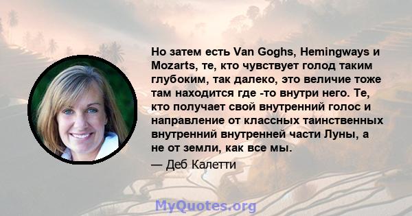 Но затем есть Van Goghs, Hemingways и Mozarts, те, кто чувствует голод таким глубоким, так далеко, это величие тоже там находится где -то внутри него. Те, кто получает свой внутренний голос и направление от классных