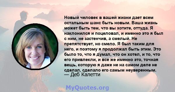 Новый человек в вашей жизни дает всем остальным шанс быть новым. Ваша жизнь может быть тем, что вы хотите, оттуда. Я наклонился и поцеловал, и именно это я был с ним, не застенчив, а смелый. Не препятствует, но смело. Я 