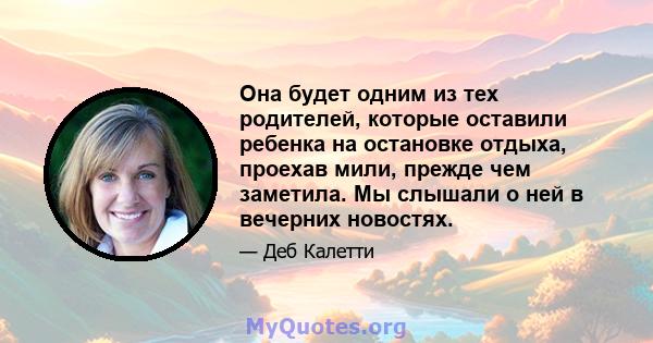 Она будет одним из тех родителей, которые оставили ребенка на остановке отдыха, проехав мили, прежде чем заметила. Мы слышали о ней в вечерних новостях.