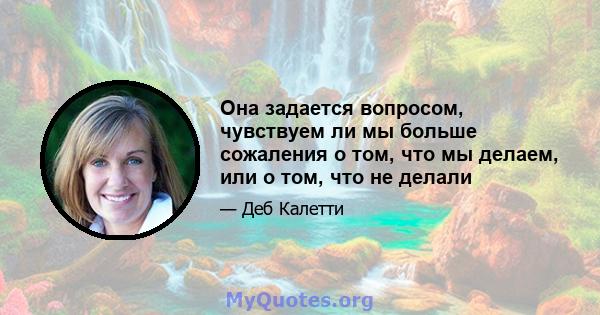 Она задается вопросом, чувствуем ли мы больше сожаления о том, что мы делаем, или о том, что не делали