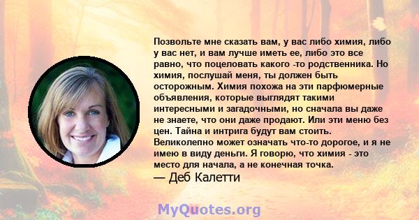 Позвольте мне сказать вам, у вас либо химия, либо у вас нет, и вам лучше иметь ее, либо это все равно, что поцеловать какого -то родственника. Но химия, послушай меня, ты должен быть осторожным. Химия похожа на эти