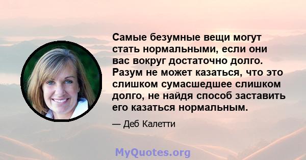 Самые безумные вещи могут стать нормальными, если они вас вокруг достаточно долго. Разум не может казаться, что это слишком сумасшедшее слишком долго, не найдя способ заставить его казаться нормальным.