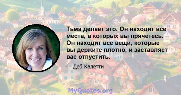 Тьма делает это. Он находит все места, в которых вы прячетесь. Он находит все вещи, которые вы держите плотно, и заставляет вас отпустить.