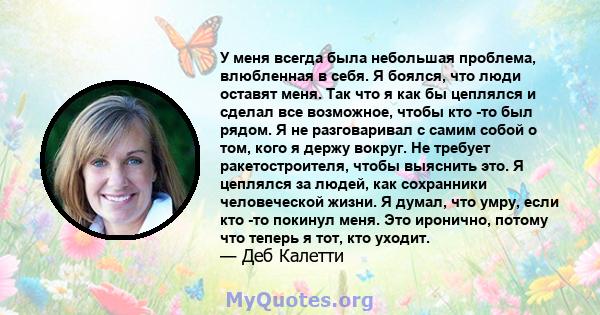 У меня всегда была небольшая проблема, влюбленная в себя. Я боялся, что люди оставят меня. Так что я как бы цеплялся и сделал все возможное, чтобы кто -то был рядом. Я не разговаривал с самим собой о том, кого я держу