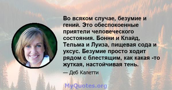 Во всяком случае, безумие и гений. Это обеспокоенные приятели человеческого состояния. Бонни и Клайд, Тельма и Луиза, пищевая сода и уксус. Безумие просто ходит рядом с блестящим, как какая -то жуткая, настойчивая тень.