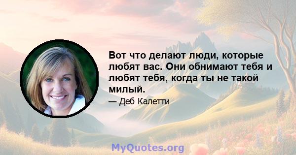 Вот что делают люди, которые любят вас. Они обнимают тебя и любят тебя, когда ты не такой милый.