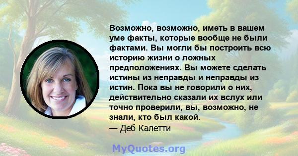 Возможно, возможно, иметь в вашем уме факты, которые вообще не были фактами. Вы могли бы построить всю историю жизни о ложных предположениях. Вы можете сделать истины из неправды и неправды из истин. Пока вы не говорили 