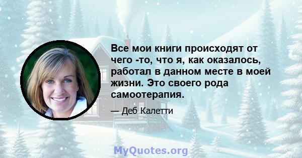 Все мои книги происходят от чего -то, что я, как оказалось, работал в данном месте в моей жизни. Это своего рода самоотерапия.