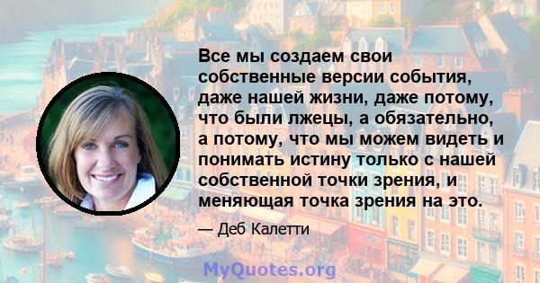 Все мы создаем свои собственные версии события, даже нашей жизни, даже потому, что были лжецы, а обязательно, а потому, что мы можем видеть и понимать истину только с нашей собственной точки зрения, и меняющая точка