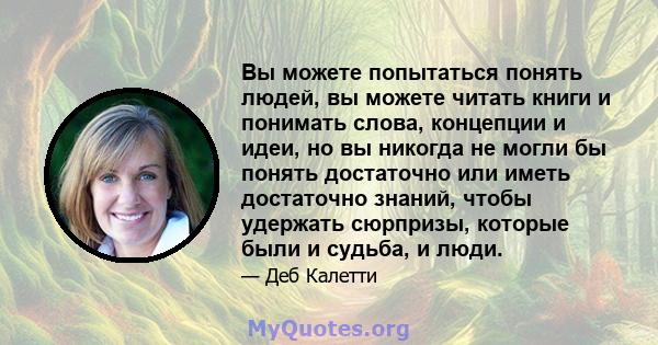 Вы можете попытаться понять людей, вы можете читать книги и понимать слова, концепции и идеи, но вы никогда не могли бы понять достаточно или иметь достаточно знаний, чтобы удержать сюрпризы, которые были и судьба, и