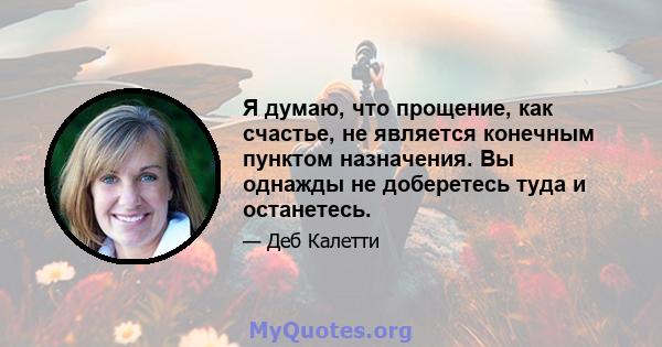 Я думаю, что прощение, как счастье, не является конечным пунктом назначения. Вы однажды не доберетесь туда и останетесь.