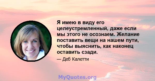 Я имею в виду его целеустремленный, даже если мы этого не осознаем. Желание поставить вещи на нашем пути, чтобы выяснить, как наконец оставить сзади.