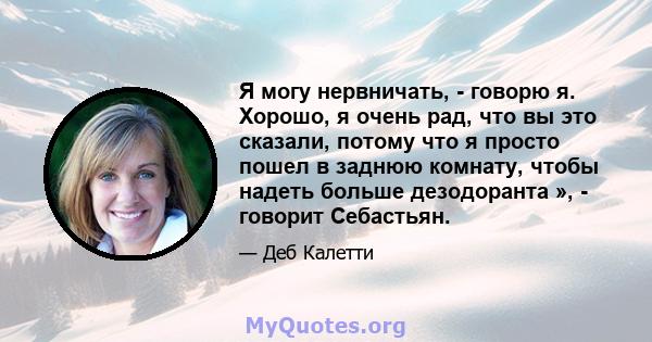 Я могу нервничать, - говорю я. Хорошо, я очень рад, что вы это сказали, потому что я просто пошел в заднюю комнату, чтобы надеть больше дезодоранта », - говорит Себастьян.