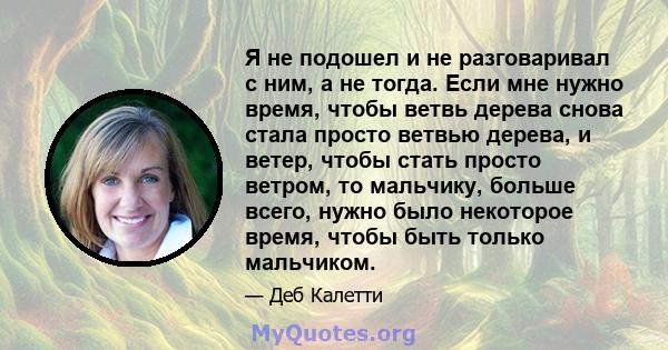 Я не подошел и не разговаривал с ним, а не тогда. Если мне нужно время, чтобы ветвь дерева снова стала просто ветвью дерева, и ветер, чтобы стать просто ветром, то мальчику, больше всего, нужно было некоторое время,