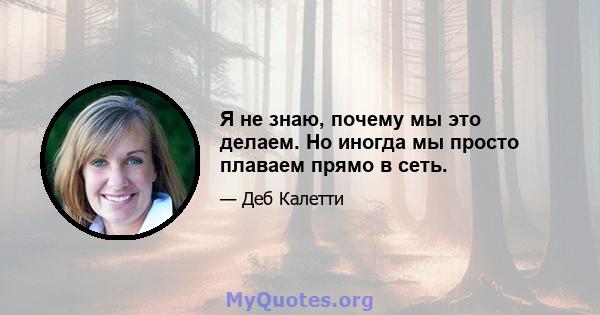 Я не знаю, почему мы это делаем. Но иногда мы просто плаваем прямо в сеть.