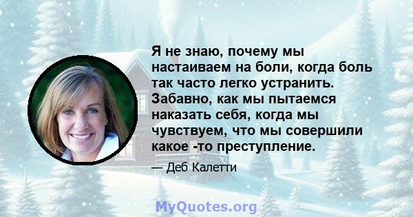 Я не знаю, почему мы настаиваем на боли, когда боль так часто легко устранить. Забавно, как мы пытаемся наказать себя, когда мы чувствуем, что мы совершили какое -то преступление.