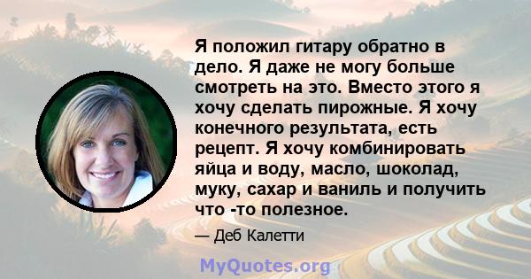 Я положил гитару обратно в дело. Я даже не могу больше смотреть на это. Вместо этого я хочу сделать пирожные. Я хочу конечного результата, есть рецепт. Я хочу комбинировать яйца и воду, масло, шоколад, муку, сахар и